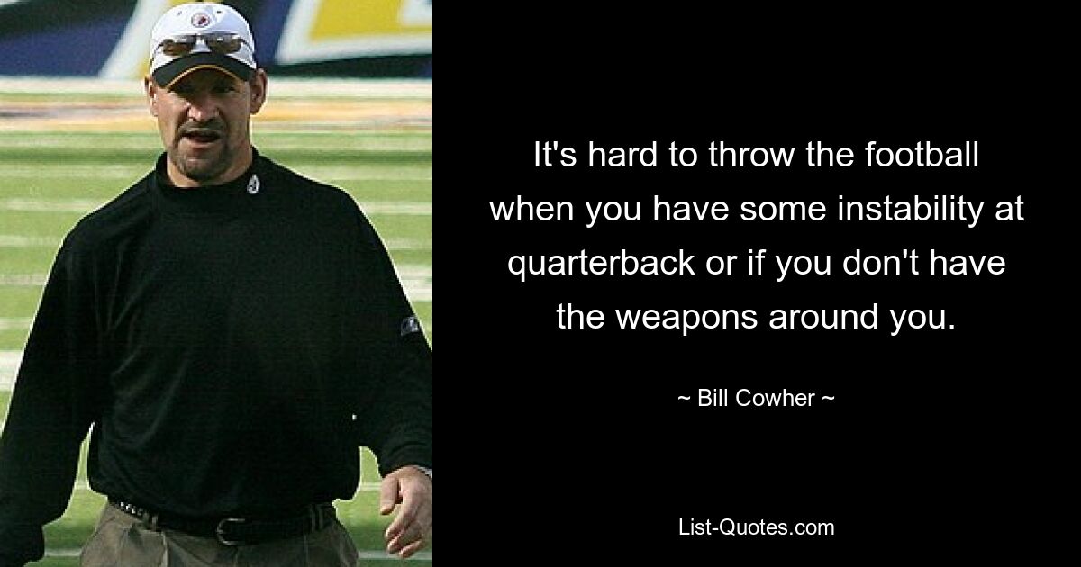 It's hard to throw the football when you have some instability at quarterback or if you don't have the weapons around you. — © Bill Cowher