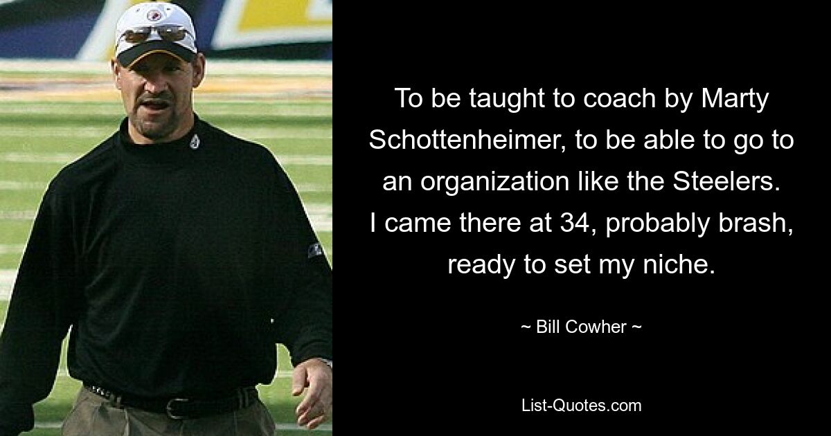 To be taught to coach by Marty Schottenheimer, to be able to go to an organization like the Steelers. I came there at 34, probably brash, ready to set my niche. — © Bill Cowher