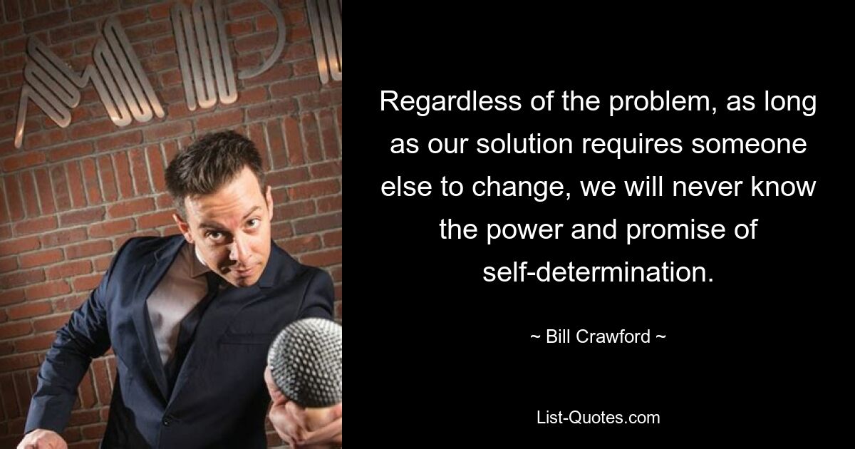 Regardless of the problem, as long as our solution requires someone else to change, we will never know the power and promise of self-determination. — © Bill Crawford