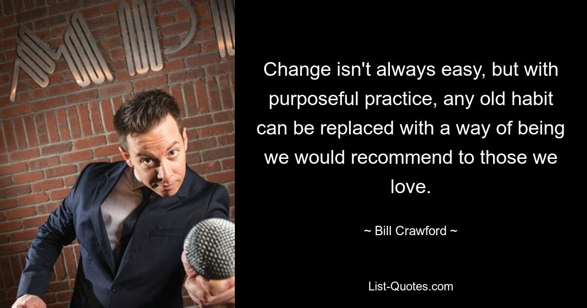 Change isn't always easy, but with purposeful practice, any old habit can be replaced with a way of being we would recommend to those we love. — © Bill Crawford