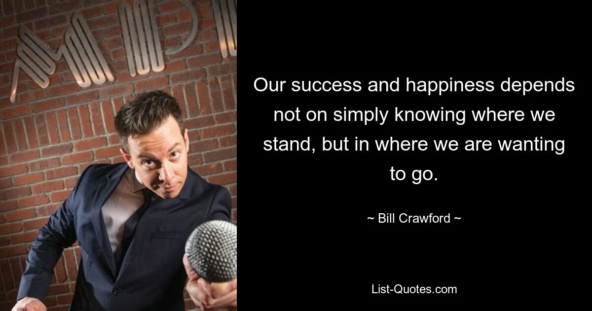 Our success and happiness depends not on simply knowing where we stand, but in where we are wanting to go. — © Bill Crawford