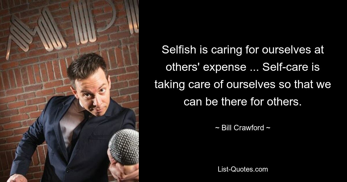 Selfish is caring for ourselves at others' expense ... Self-care is taking care of ourselves so that we can be there for others. — © Bill Crawford