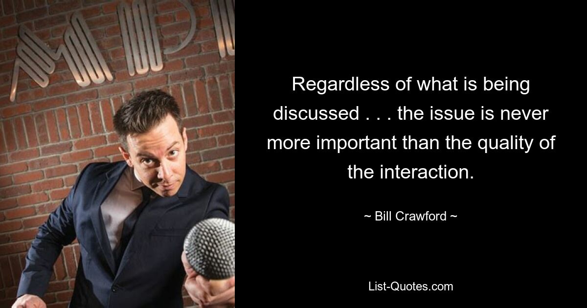 Regardless of what is being discussed . . . the issue is never more important than the quality of the interaction. — © Bill Crawford