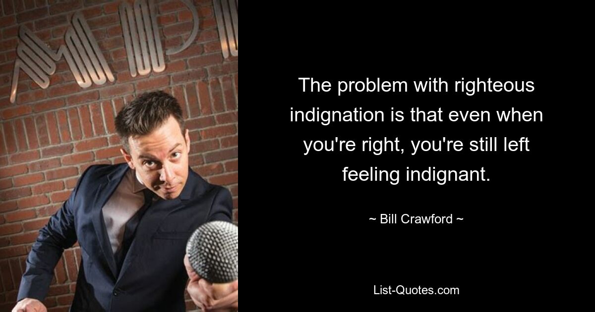 The problem with righteous indignation is that even when you're right, you're still left feeling indignant. — © Bill Crawford