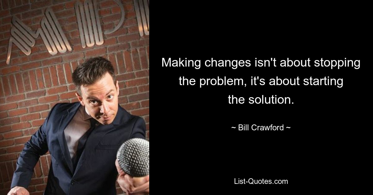 Making changes isn't about stopping the problem, it's about starting the solution. — © Bill Crawford