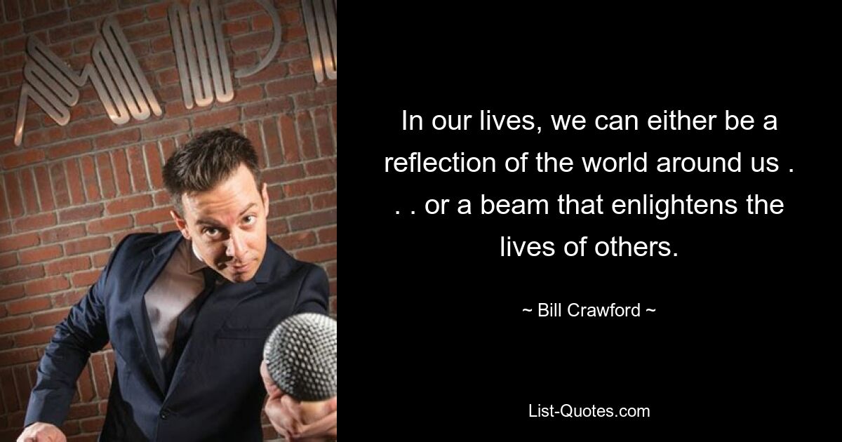 In our lives, we can either be a reflection of the world around us . . . or a beam that enlightens the lives of others. — © Bill Crawford