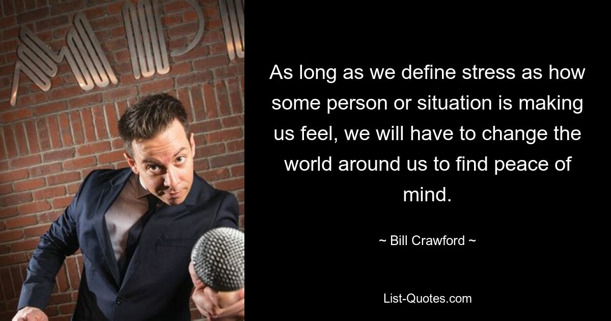 Solange wir Stress als das Gefühl definieren, das eine Person oder eine Situation in uns auslöst, müssen wir die Welt um uns herum verändern, um inneren Frieden zu finden. — © Bill Crawford