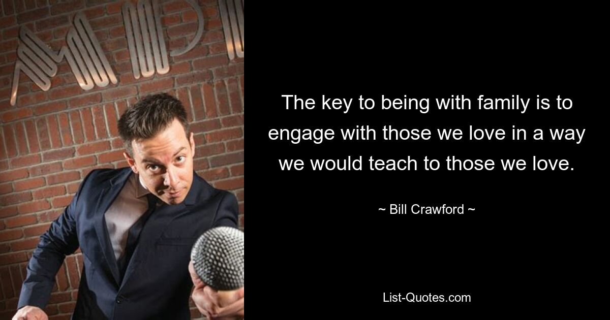 The key to being with family is to engage with those we love in a way we would teach to those we love. — © Bill Crawford