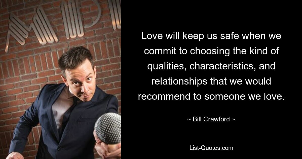 Love will keep us safe when we commit to choosing the kind of qualities, characteristics, and relationships that we would recommend to someone we love. — © Bill Crawford