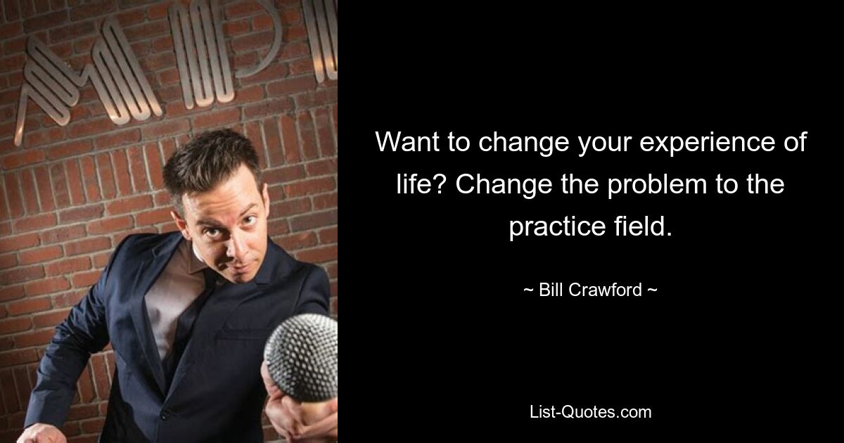 Want to change your experience of life? Change the problem to the practice field. — © Bill Crawford