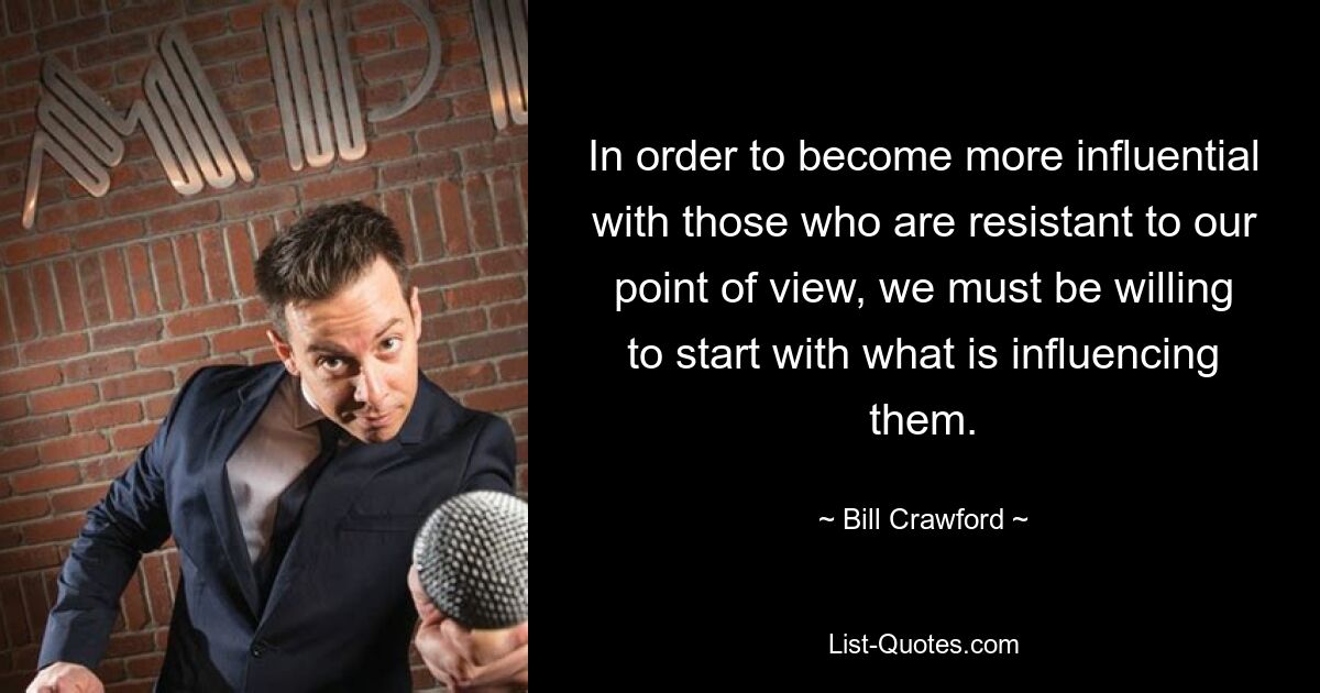 In order to become more influential with those who are resistant to our point of view, we must be willing to start with what is influencing them. — © Bill Crawford