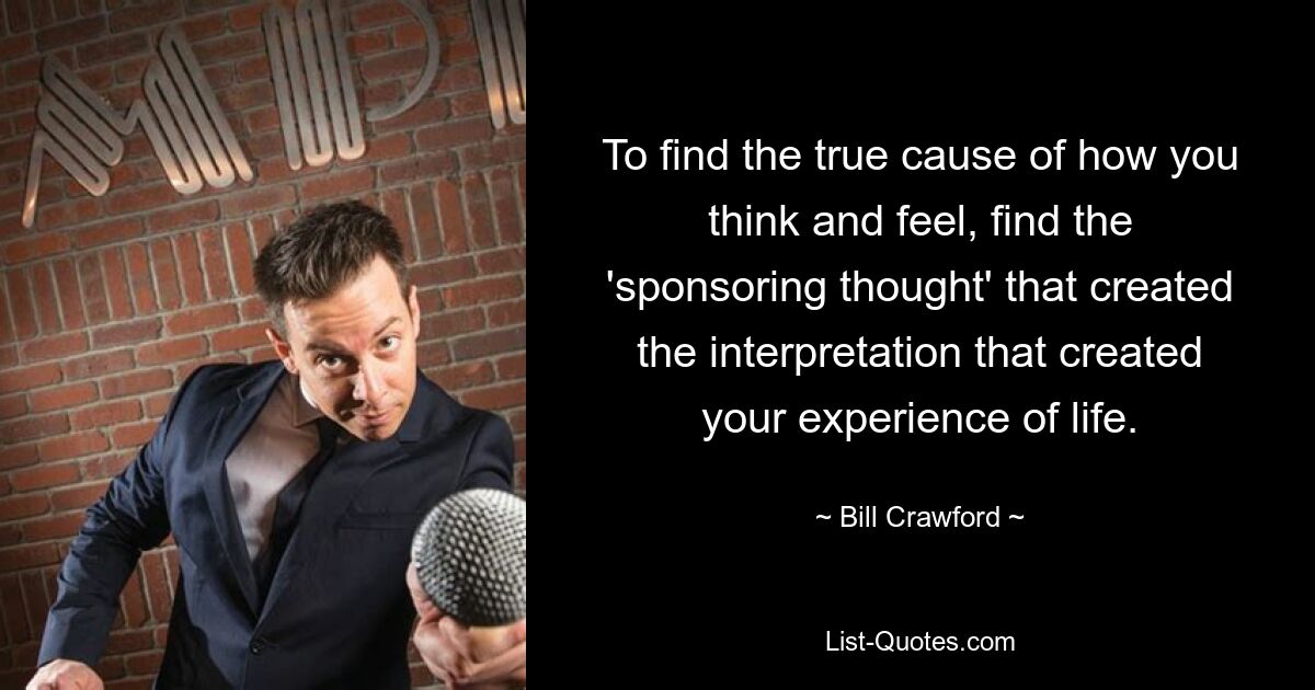 To find the true cause of how you think and feel, find the 'sponsoring thought' that created the interpretation that created your experience of life. — © Bill Crawford