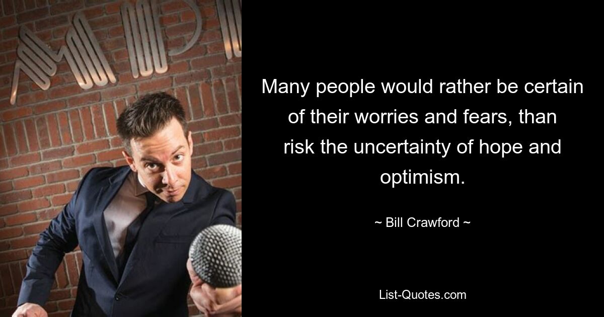 Many people would rather be certain of their worries and fears, than risk the uncertainty of hope and optimism. — © Bill Crawford