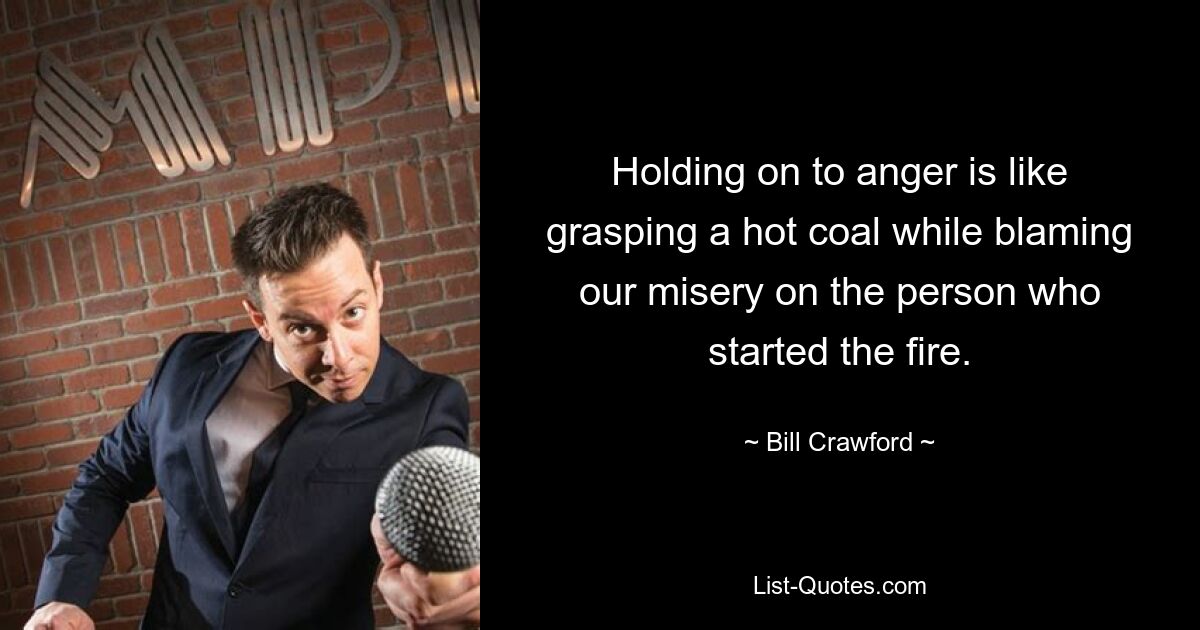 Holding on to anger is like grasping a hot coal while blaming our misery on the person who started the fire. — © Bill Crawford