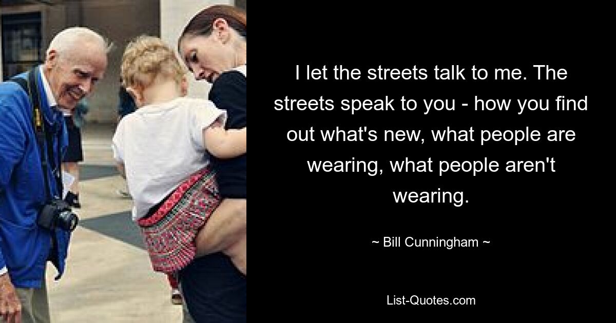 I let the streets talk to me. The streets speak to you - how you find out what's new, what people are wearing, what people aren't wearing. — © Bill Cunningham