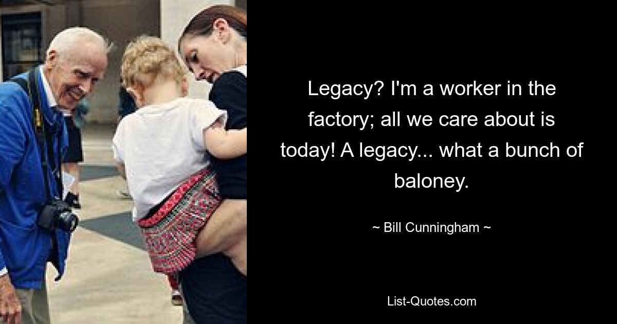 Legacy? I'm a worker in the factory; all we care about is today! A legacy... what a bunch of baloney. — © Bill Cunningham