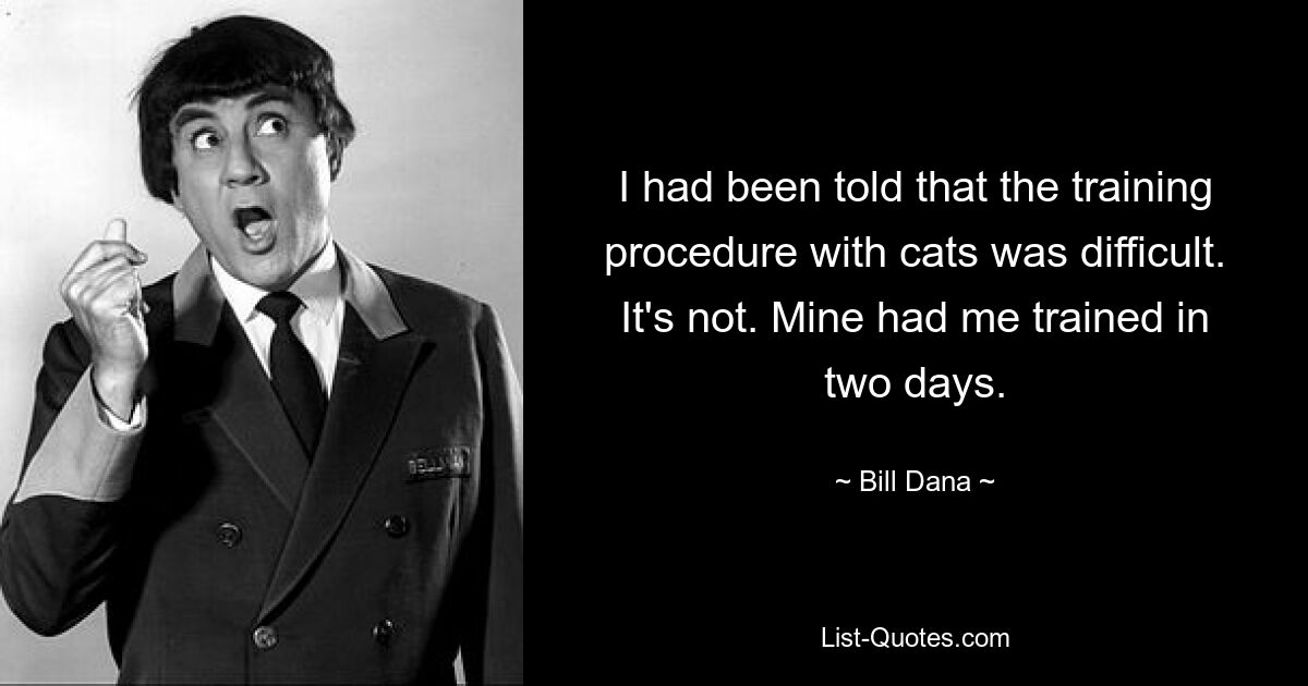 I had been told that the training procedure with cats was difficult. It's not. Mine had me trained in two days. — © Bill Dana