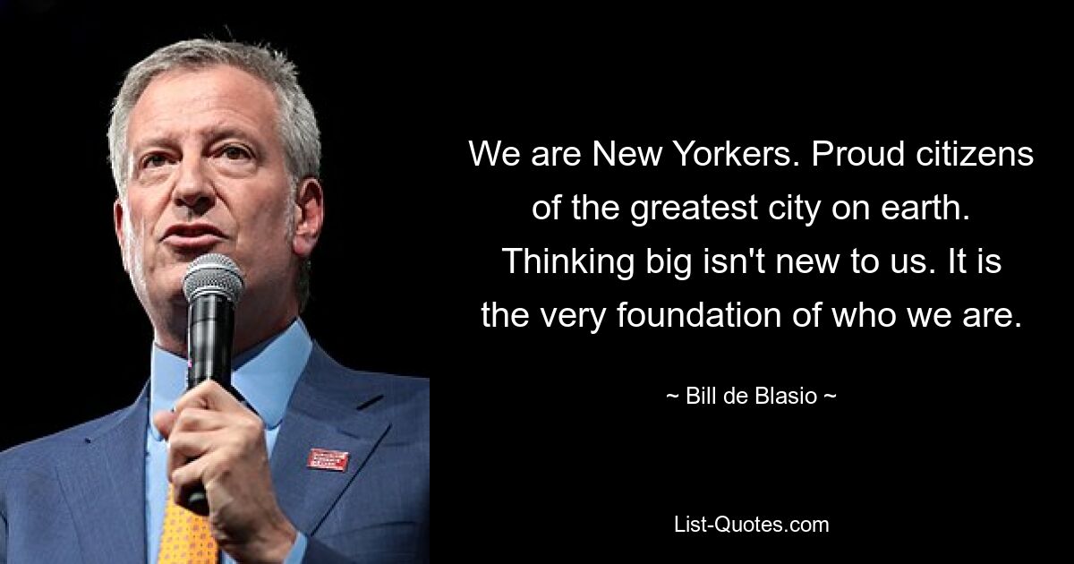 We are New Yorkers. Proud citizens of the greatest city on earth. Thinking big isn't new to us. It is the very foundation of who we are. — © Bill de Blasio