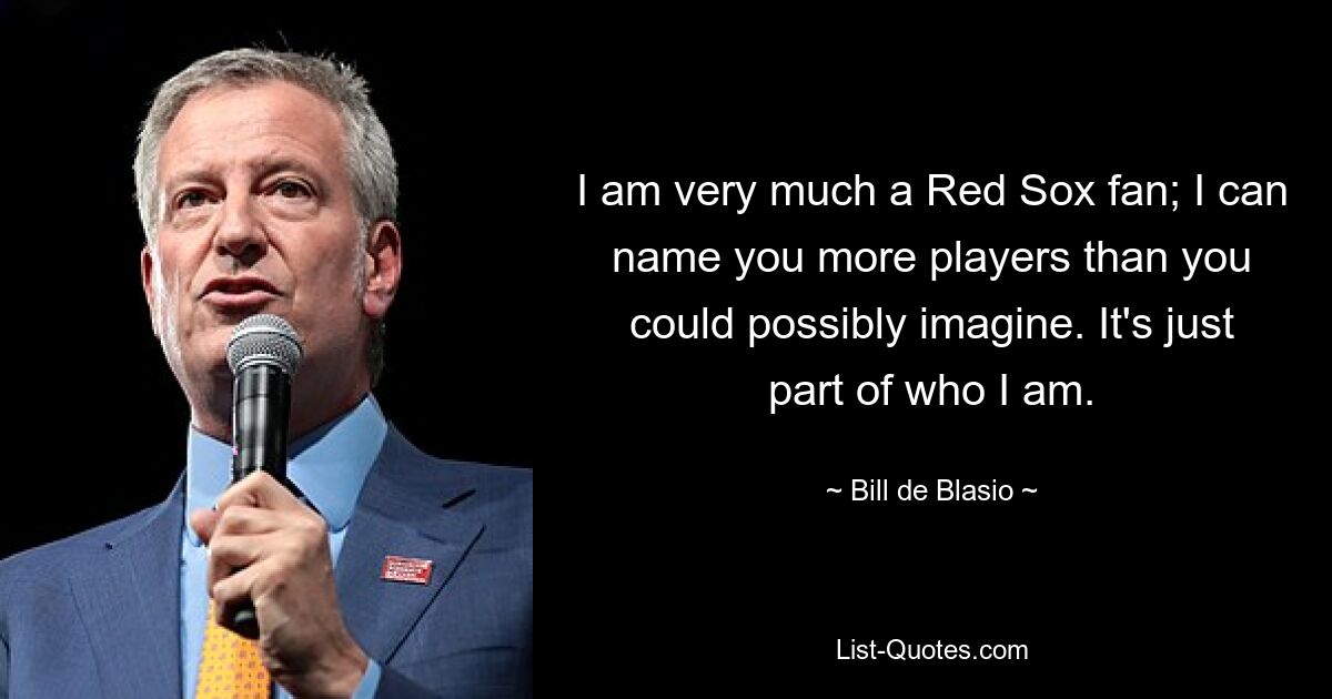 I am very much a Red Sox fan; I can name you more players than you could possibly imagine. It's just part of who I am. — © Bill de Blasio