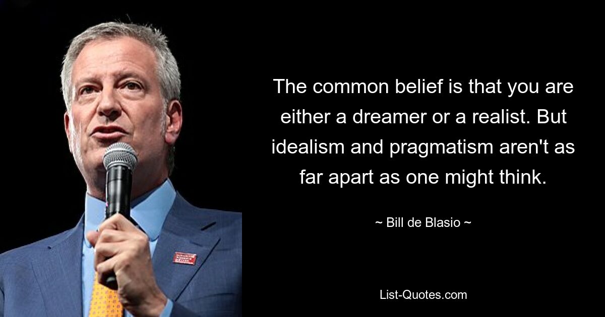 The common belief is that you are either a dreamer or a realist. But idealism and pragmatism aren't as far apart as one might think. — © Bill de Blasio