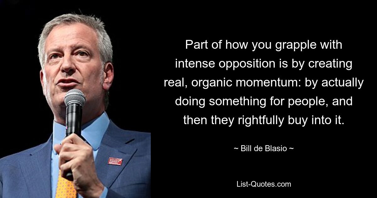 Part of how you grapple with intense opposition is by creating real, organic momentum: by actually doing something for people, and then they rightfully buy into it. — © Bill de Blasio