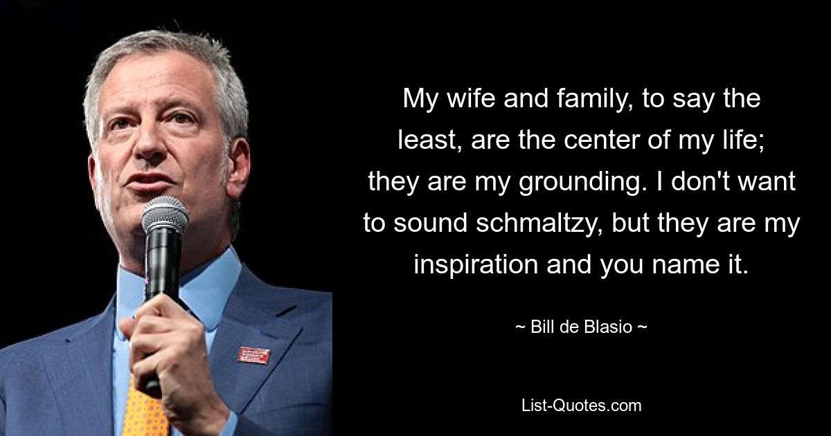 My wife and family, to say the least, are the center of my life; they are my grounding. I don't want to sound schmaltzy, but they are my inspiration and you name it. — © Bill de Blasio