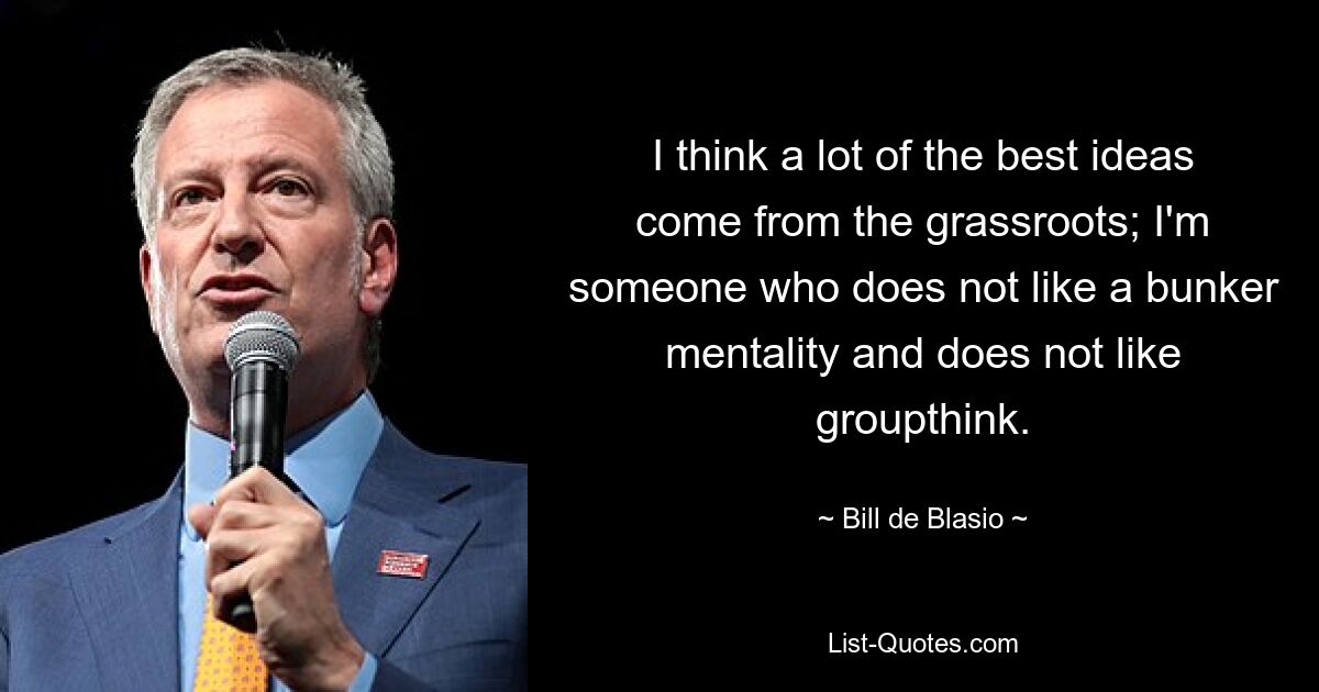 I think a lot of the best ideas come from the grassroots; I'm someone who does not like a bunker mentality and does not like groupthink. — © Bill de Blasio