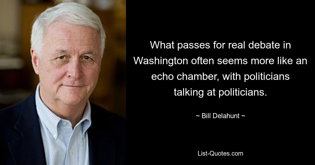 What passes for real debate in Washington often seems more like an echo chamber, with politicians talking at politicians. — © Bill Delahunt