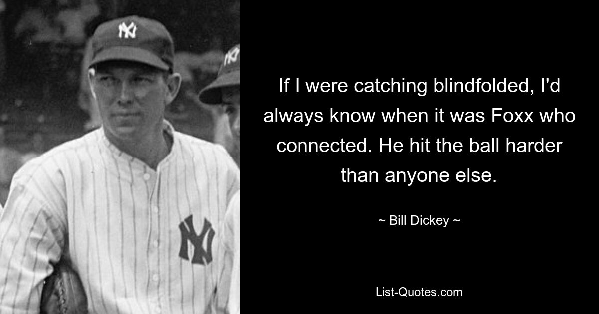 If I were catching blindfolded, I'd always know when it was Foxx who connected. He hit the ball harder than anyone else. — © Bill Dickey