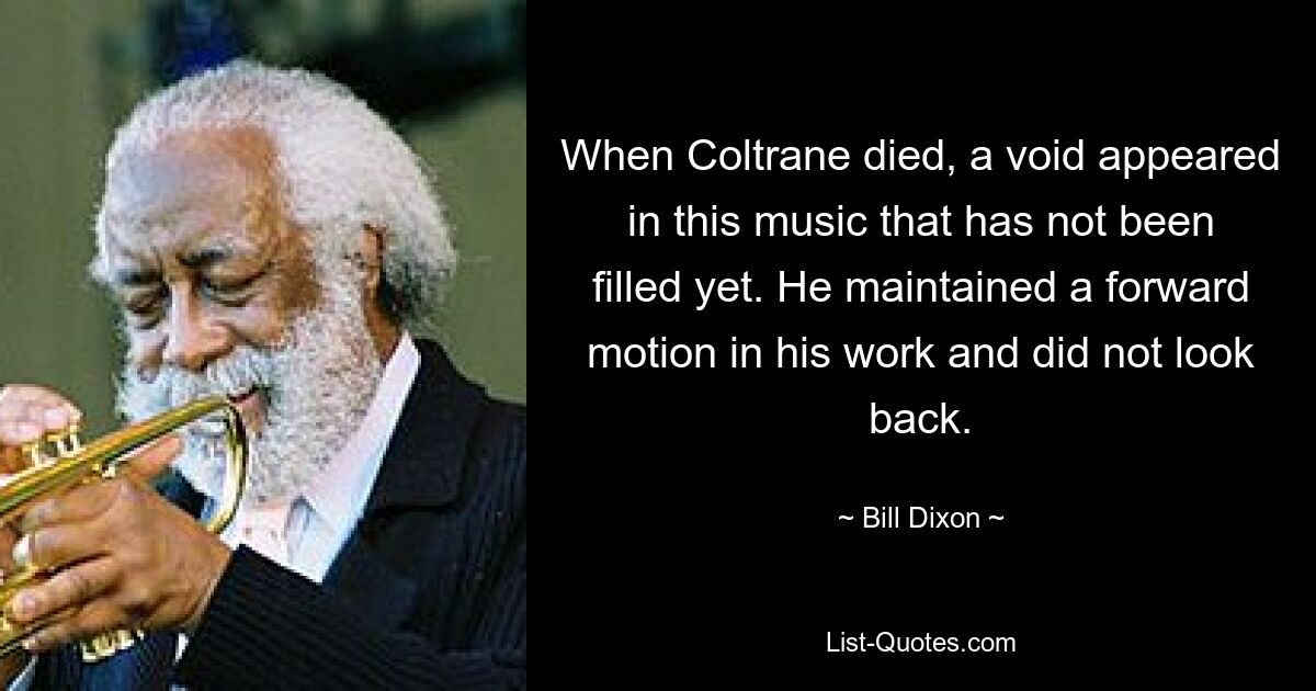 When Coltrane died, a void appeared in this music that has not been filled yet. He maintained a forward motion in his work and did not look back. — © Bill Dixon