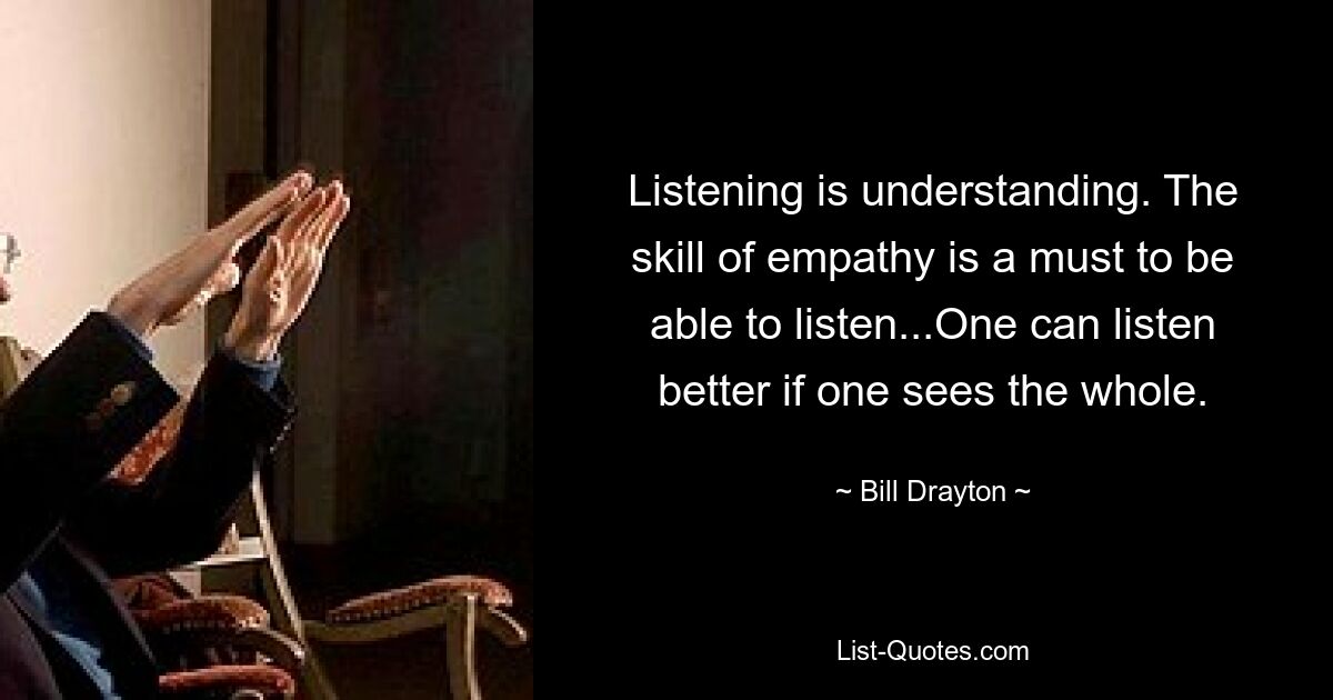 Listening is understanding. The skill of empathy is a must to be able to listen...One can listen better if one sees the whole. — © Bill Drayton