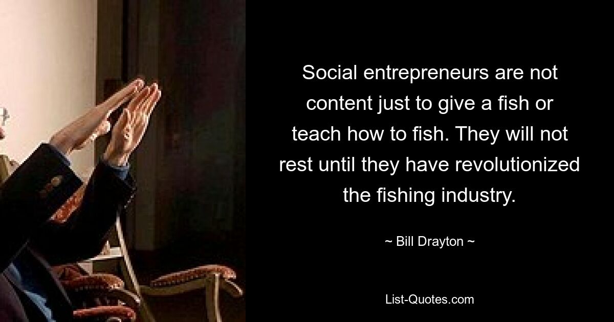 Social entrepreneurs are not content just to give a fish or teach how to fish. They will not rest until they have revolutionized the fishing industry. — © Bill Drayton