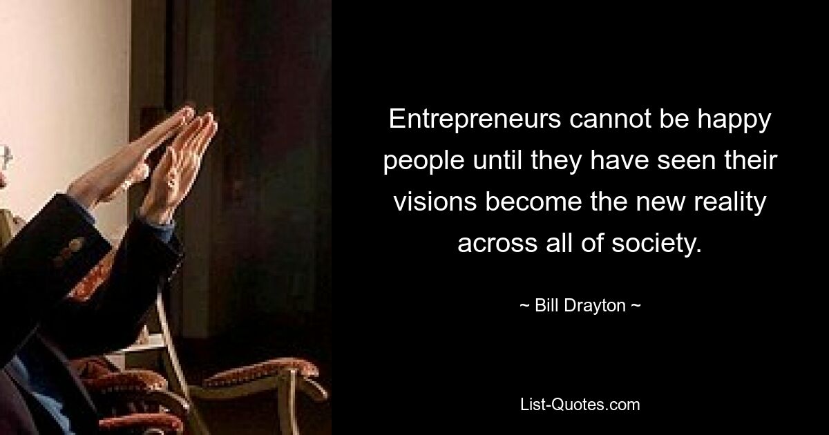 Entrepreneurs cannot be happy people until they have seen their visions become the new reality across all of society. — © Bill Drayton