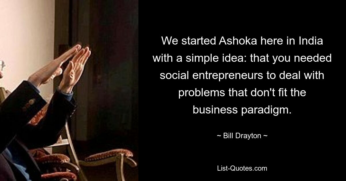 We started Ashoka here in India with a simple idea: that you needed social entrepreneurs to deal with problems that don't fit the business paradigm. — © Bill Drayton