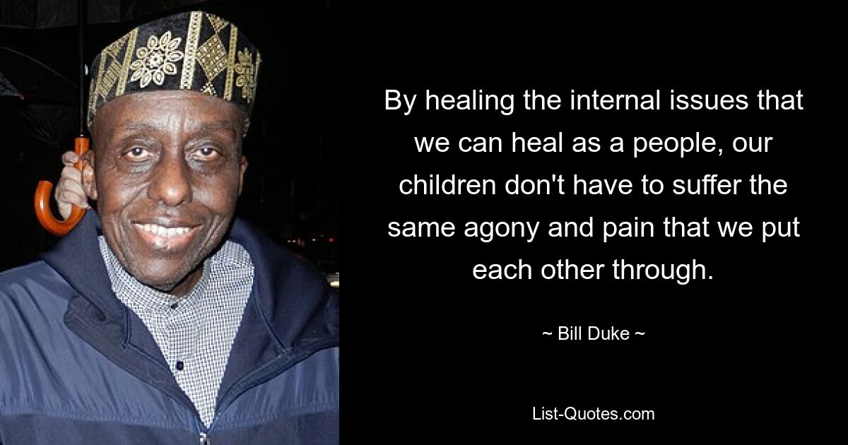 By healing the internal issues that we can heal as a people, our children don't have to suffer the same agony and pain that we put each other through. — © Bill Duke