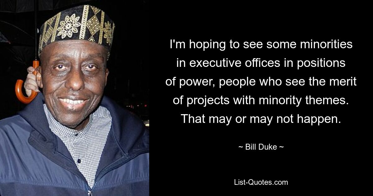 I'm hoping to see some minorities in executive offices in positions of power, people who see the merit of projects with minority themes. That may or may not happen. — © Bill Duke