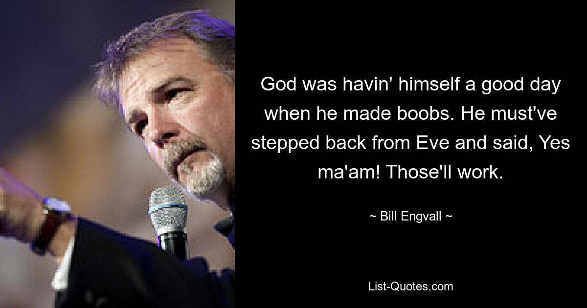 God was havin' himself a good day when he made boobs. He must've stepped back from Eve and said, Yes ma'am! Those'll work. — © Bill Engvall