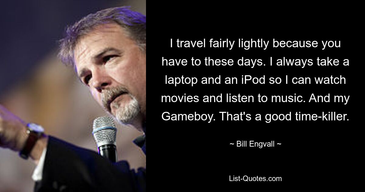 I travel fairly lightly because you have to these days. I always take a laptop and an iPod so I can watch movies and listen to music. And my Gameboy. That's a good time-killer. — © Bill Engvall