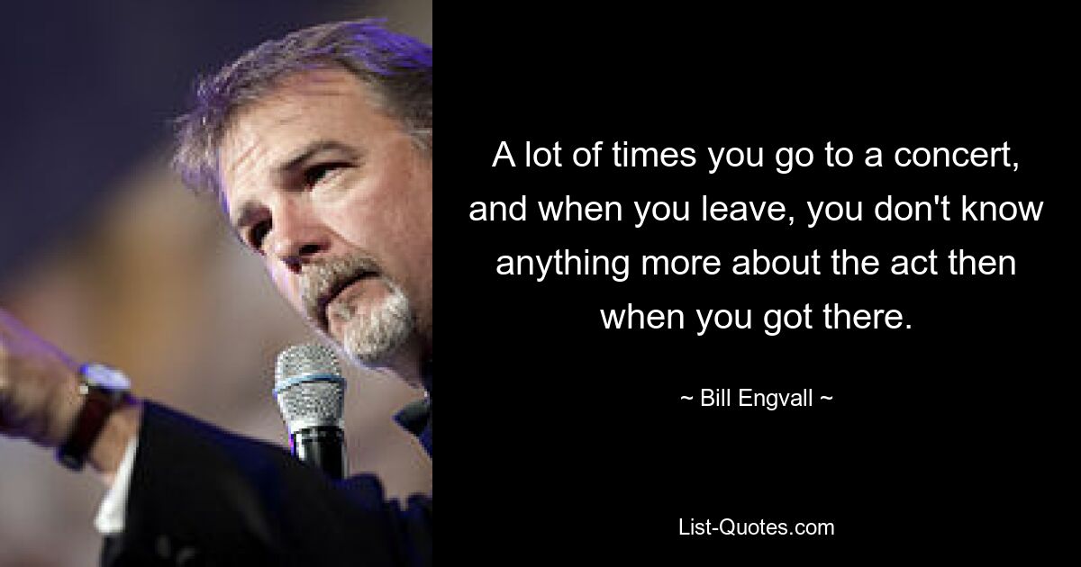 A lot of times you go to a concert, and when you leave, you don't know anything more about the act then when you got there. — © Bill Engvall