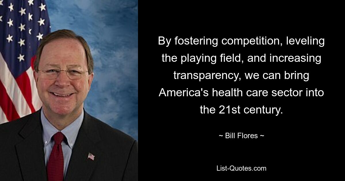 By fostering competition, leveling the playing field, and increasing transparency, we can bring America's health care sector into the 21st century. — © Bill Flores