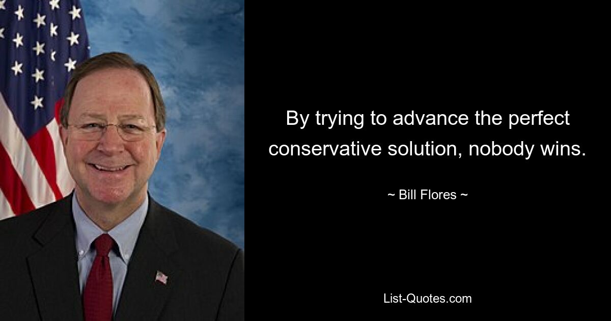 By trying to advance the perfect conservative solution, nobody wins. — © Bill Flores