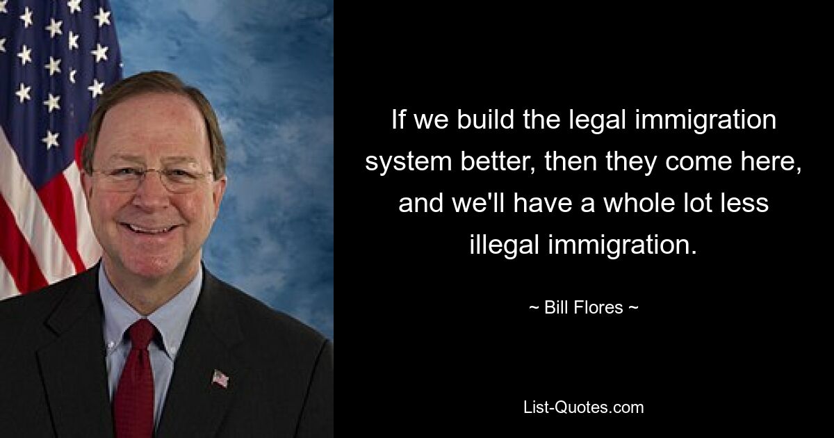 If we build the legal immigration system better, then they come here, and we'll have a whole lot less illegal immigration. — © Bill Flores