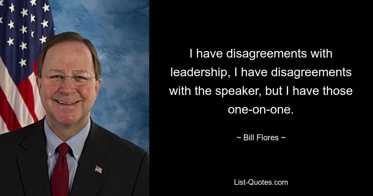 I have disagreements with leadership, I have disagreements with the speaker, but I have those one-on-one. — © Bill Flores