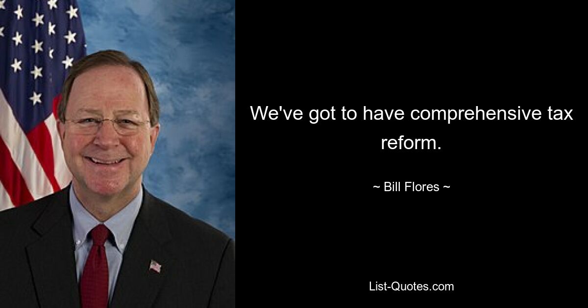 We've got to have comprehensive tax reform. — © Bill Flores