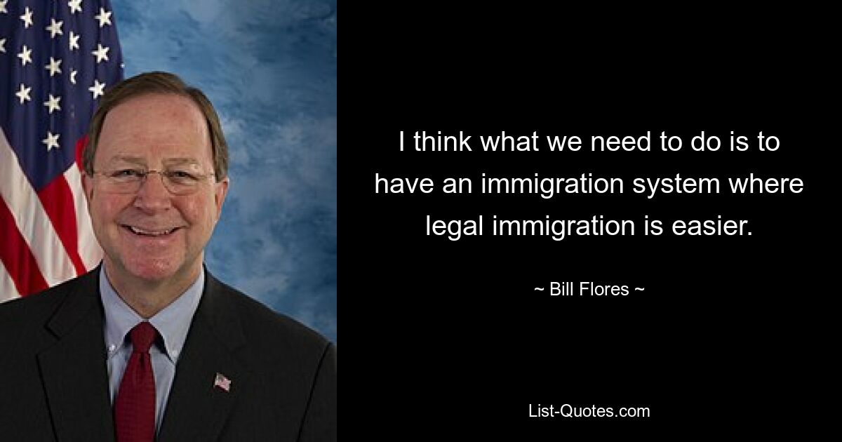 I think what we need to do is to have an immigration system where legal immigration is easier. — © Bill Flores