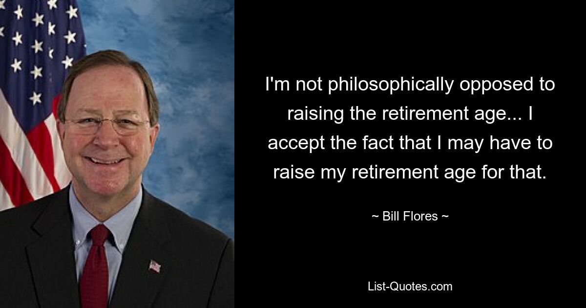 I'm not philosophically opposed to raising the retirement age... I accept the fact that I may have to raise my retirement age for that. — © Bill Flores