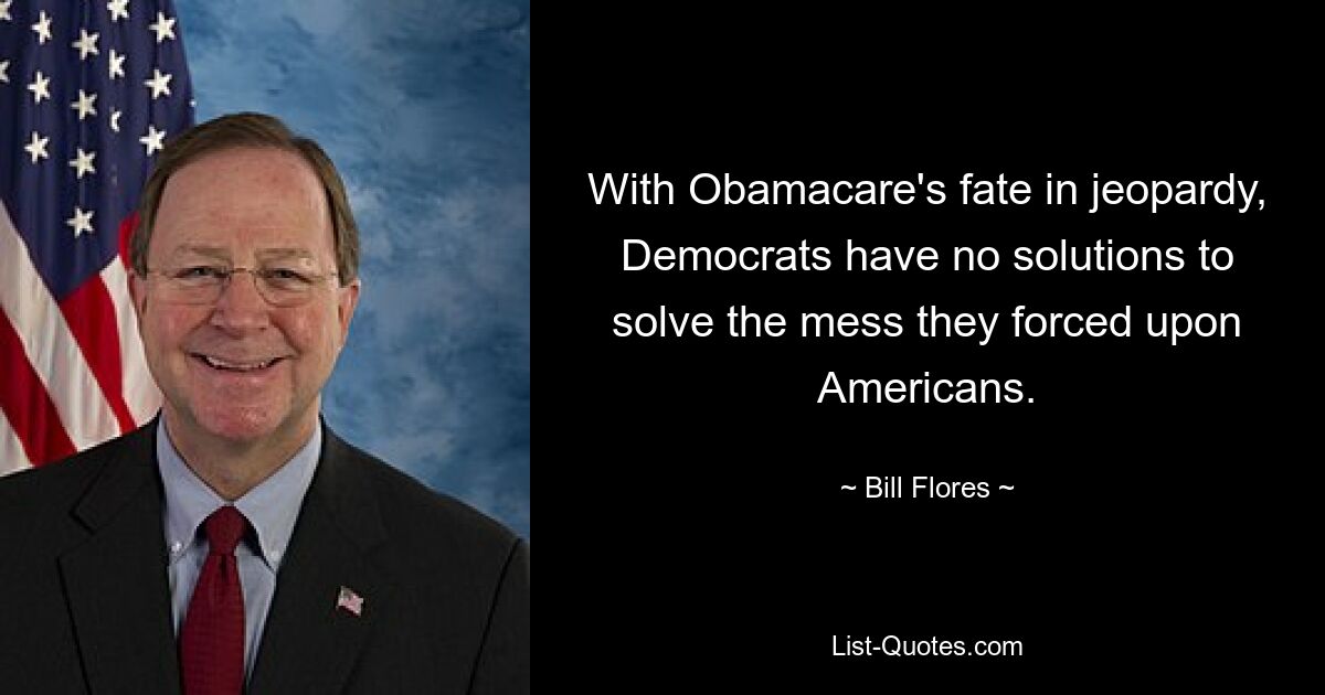 With Obamacare's fate in jeopardy, Democrats have no solutions to solve the mess they forced upon Americans. — © Bill Flores