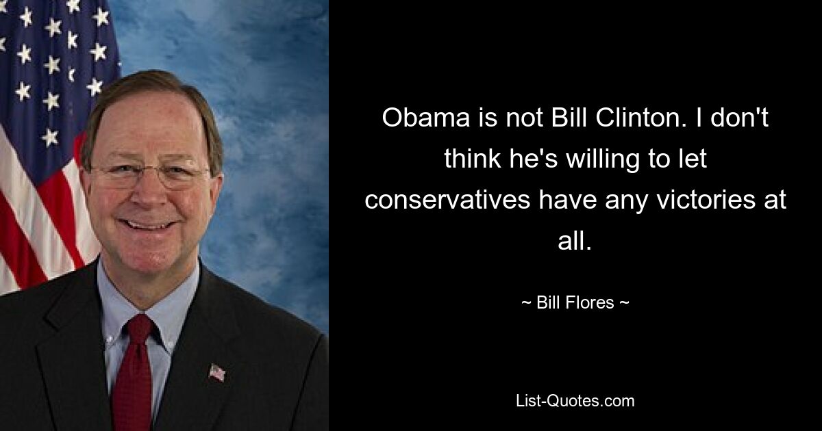 Obama is not Bill Clinton. I don't think he's willing to let conservatives have any victories at all. — © Bill Flores