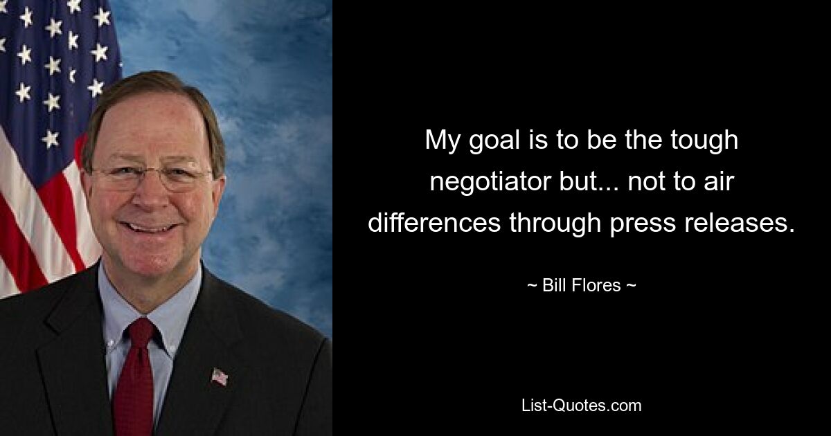 My goal is to be the tough negotiator but... not to air differences through press releases. — © Bill Flores