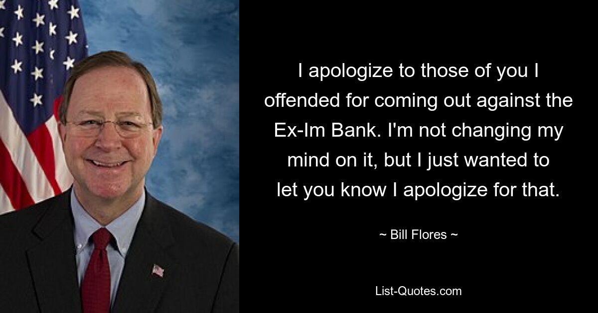 I apologize to those of you I offended for coming out against the Ex-Im Bank. I'm not changing my mind on it, but I just wanted to let you know I apologize for that. — © Bill Flores